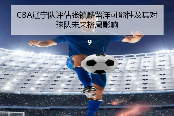 CBA辽宁队评估张镇麟留洋可能性及其对球队未来格局影响