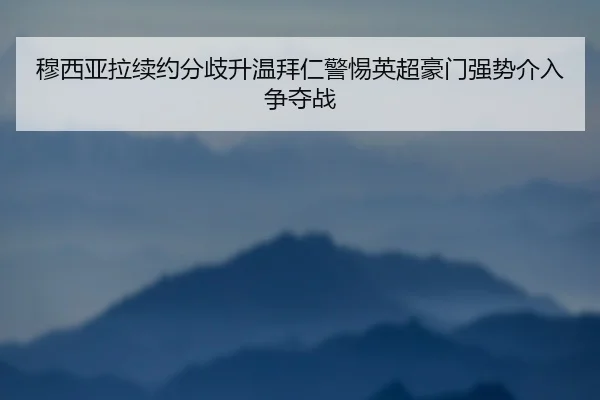 穆西亚拉续约分歧升温拜仁警惕英超豪门强势介入争夺战