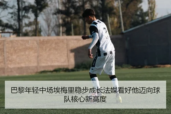 巴黎年轻中场埃梅里稳步成长法媒看好他迈向球队核心新高度